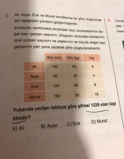 2. Ali, Ayşe, Ece ve Murat kendilerine bir şifre oluşturmak
için aşağıdaki yöntemi geliştirmişlerdir.
Sırasıyla; santimetre cinsinden boy uzunluklarının do-
ğal sayı çarpan sayısını, kilogram cinsinden kilolarının
asal çarpan sayısını ve yaşlarının en büyük doğal sayı
çarpanını yan yana yazarak şifre oluşturacaklardır.
Boy (cm)
Ali
A) Ali
Ayşe
Ece
Murat
140
60
120
150
Kilo (kg)
B) Ayşe
50
40
60
50
Yaş
C) Ece
8
4
8
Yukarıda verilen tabloya göre şifresi 1228 olan kişi
kimdir?
16
3. Cemile
deki 1
basar
D) Murat