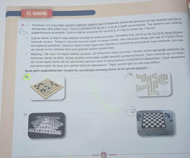 13. DENEME
19. .
Triominos, 0-5 arasındaki sayıların eşkenar üçgenin her bir köşesine, köşelerde benzersiz bir taş oluşması şartıyla di-
zilmesinden elde edilen oyun. Oyunun standardı 56 taş ile 2, 3 ya da 4 kişilik oynanmasıdır. Taş sayısının aynı sisteml