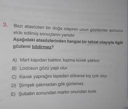 3. Bazı atasözleri bir doğa olayının uzun gözlemler sonucu
elde edilmiş sonuçlarını yansıtır.
Aşağıdaki atasözlerinden hangisi bir tabiat olayıyla ilgili
gözlemi bildirmez?
A) Mart kapıdan baktırır, kazma kürek yaktırır.
B) Lodosun gözü yaşlı olur.
C) Kavak yaprağını tepeden dökerse kış çok olur.
D) Şimşek çakmadan gök gürlemez.
E) Şubatın sonundan martin onundan kork.