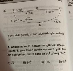 3.
A I. yol
II. yol
√20m
45 m
A) √5
B
D
180 m
phiA
Yukarıdaki şekilde yollar uzunluklarıyla verilmiş-
tir.
80 m
A noktasından C noktasına gitmek isteyen
Emine, I. yolu tercih etmek yerine II. yolu ter-
cih ederse kaç metre daha az yol gitmiş olur?
B) 2√5
C) 3√5
D) 4√5
Olow (8
00 (0
Bahçe
Ka
5.