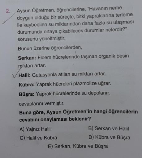 2.
Aysun Öğretmen, öğrencilerine, "Havanın neme
doygun olduğu bir süreçte, bitki yapraklarına terleme
ile kaybedilen su miktarından daha fazla su ulaşması
durumunda ortaya çıkabilecek durumlar nelerdir?"
sorusunu yöneltmiştir.
Bunun üzerine öğrencilerden,
