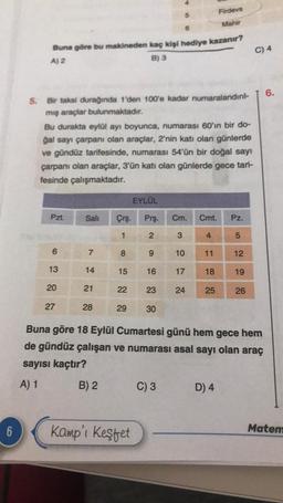 6
Buna göre bu makineden kaç kişi hediye kazanır?
A) 2
B) 3
5. Bir taksi durağında 1'den 100'e kadar numaralandırıl-
mış araçlar bulunmaktadır.
Pzt.
Bu durakta eylül ayı boyunca, numarası 60'ın bir do-
ğal sayı çarpanı olan araçlar, 2'nin katı olan günlerde
ve gündüz tarifesinde, numarası 54'ün bir doğal sayı
çarpanı olan araçlar, 3'ün katı olan günlerde gece tari-
fesinde çalışmaktadır.
6
13
20
27
Sali
7
14
21
28
Çrş.
1
8
15
22
29
EYLÜL
Kamp'ı Keşfet
9
6
Prş. Cm. Cmt. Pz.
2
3
5
16
23
30
C) 3
10
17
24
4
Firdevs
Mahir
11
18
25
D) 4
12
19
Buna göre 18 Eylül Cumartesi günü hem gece hem
de gündüz çalışan ve numarası asal sayı olan araç
sayısı kaçtır?
A) 1
B) 2
26
C) 4
6.
Matem