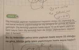 ÖRNEK 14
Z + x = 120
+x=1&C
y-20
Diş temizliği yaptıran hastalarının hepsinin dolgu da yaptırdığı fa-
kat kanal tedavisi yaptırmadığı bir diş klinigine bir günde 40 hasta
gelmiştir. Diş temizliği yaptıran hasta sayısı 10 ve iki işlem yaptıran-
ların sayısı hem diş temizliği hem de dolgu yaptıranların sayısın-
dan 5 fazladır.
Bu üç tedaviden yalnız birini yaptıran hasta sayısı 22 olduğu-
na göre, kliniğe gelip işlem yaptırmayan hasta sayısı kaçtır?
20