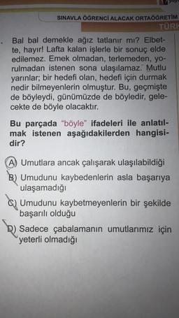 SINAVLA ÖĞRENCİ ALACAK ORTAÖĞRETİM
TÜRK
Bal bal demekle ağız tatlanır mı? Elbet-
te, hayır! Lafta kalan işlerle bir sonuç elde
edilemez. Emek olmadan, terlemeden, yo-
rulmadan istenen sona ulaşılamaz. Mutlu
yarınlar; bir hedefi olan, hedefi için durmak
nedir bilmeyenlerin olmuştur. Bu, geçmişte
de böyleydi, günümüzde de böyledir, gele-
cekte de böyle olacaktır.
Bu parçada "böyle" ifadeleri ile anlatıl-
mak istenen aşağıdakilerden hangisi-
dir?
A) Umutlara ancak çalışarak ulaşılabildiği
B) Umudunu kaybedenlerin asla başarıya
ulaşamadığı
Umudunu kaybetmeyenlerin bir şekilde
başarılı olduğu
D) Sadece çabalamanın umutlarımız için
yeterli olmadığı