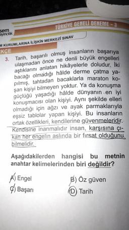 sem
ayıncılık
TÜRKIVE GENELI DENEME-3
M KURUMLARINA İLİŞKİN MERKEZİ SINAV
KÇE
3. Tarih, başarılı olmuş insanların başarıya
ulaşmadan önce ne denli büyük engelleri
aştıklarını anlatan hikâyelerle doludur. İki
bacağı olmadığı hâlde derme çatma ya-
pilmiş, tahtadan bacaklarla maraton ko-
şan kişiyi bilmeyen yoktur. Ya da konuşma
güçlüğü yaşadığı hâlde dünyanın en iyi
konuşmacısı olan kişiyi. Aynı şekilde elleri
olmadığı için ağzı ve ayak parmaklarıyla
eşsiz tablolar yapan kişiyi. Bu insanların
ortak özellikleri, kendilerine güvenmeleridir.
Kendisine inanmalıdır insan, karşısına çı-
kan her engelin aslında bir fırsat olduğunu
bilmelidir.
Aşağıdakilerden hangisi bu metnin
anahtar kelimelerinden biri değildir?
Engel
Başarı
B) Öz güven
(D) Tarih