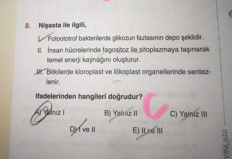 8. Nişasta ile ilgili,
✓ Fotoototrof bakterilerde glikozun fazlasının depo şeklidir.
II. İnsan hücrelerinde fagositoz ile sitoplazmaya taşınarak
temel enerji kaynağını oluşturur.
. Bitkilerde kloroplast ve lökoplast organellerinde sentez-
lenir.
ifadelerin