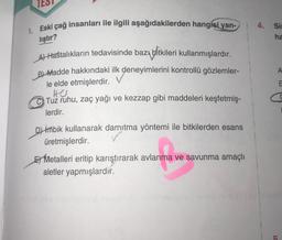 1. Eski çağ insanları ile ilgili aşağıdakilerden hangisi yan-
lıştır?
A) Hastalıkların tedavisinde bazı bitkileri kullanmışlardır.
B)-Madde hakkındaki ilk deneyimlerini kontrollü gözlemler-
le elde etmişlerdir.
HU
Tuz ruhu, zaç yağı ve kezzap gibi maddeleri keşfetmiş-
lerdir.
D) imbik kullanarak damıtma yöntemi ile bitkilerden esans
üretmişlerdir.
E Metalleri eritip karıştırarak avlanma ve savunma amaçlı
aletler yapmışlardır.
4. Sim
ha
A