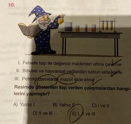 10.
1. Felsefe taşı ile değersiz madenleri altına çevirme
II. Bitkisel ve hayvansal yağlardan sabun elde etme
III. Petrolü damıtarak mazot elde etme
Resimde gösterilen kişi verilen çalışmalardan hangi-
lerini yapmıştır?
A) Yalnız I
D) II ve III
TIT
B) Yalnız
C) I ve II
E) I, II ve III