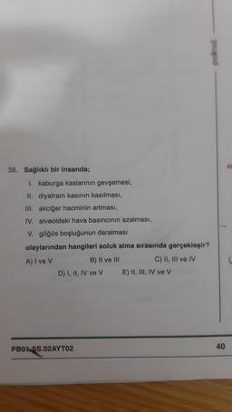 38. Sağlıklı bir insanda;
I. kaburga kaslarının gevşemesi,
II. diyafram kasının kasılması,
III. akciğer hacminin artması,
IV. alveoldeki hava basıncının azalması,
V. göğüs boşluğunun daralması
olaylarından hangileri soluk alma sırasında gerçekleşir?
A) I ve V
B) II ve III
C) II, III ve IV
D) I, II, IV ve V
PB01-SS.02AYTO2
E) II, III, IV ve V
40