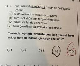 Sulu çözeltilerinde hem H* hem de OH iyonu
içerme
l. Suda iyonlarına ayrışarak çözünme
l. Turnusol kâğıdının rengini değiştirme
V. Yakıcı ve tahriş edici olma
Sulu çözeltinin elektrik akımını iletmesi
Yukarıda verilen özelliklerden kaç tanesi hem
asitler hem de bazlar için ortak özelliktir?
A) 1
21 in
B) 2
C) 3
D) 4
E 5