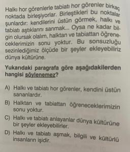 Halkı hor görenlerle tabiati hor görenler birkaç
noktada birleşiyorlar. Birleştikleri bu noktalar
şunlardır: kendilerini üstün görmek, halkı ve
tabiatı aştıklarını sanmak... Oysa ne kadar bil-
gin olursak olalım, halktan ve tabiattan öğrene-
ceklerimizin sonu yoktur. Bu sonsuzluğu
sezinlediğimiz ölçüde bir şeyler ekleyebiliriz
dünya kültürüne.
Yukarıdaki paragrafa göre aşağıdakilerden
hangisi söylenemez?
A) Halkı ve tabiati hor görenler, kendini üstün
sananlardır.
B) Halktan ve tabiattan öğreneceklerimizin
sonu yoktur.
C) Halkı ve tabiatı anlayanlar dünya kültürüne
bir şeyler ekleyebilirler.
D) Halkı ve tabiatı aşmak, bilgili ve kültürlü
insanların işidir.
