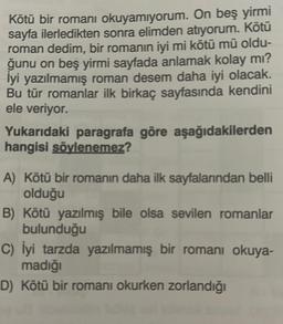 Kötü bir romanı okuyamıyorum. On beş yirmi
sayfa ilerledikten sonra elimden atıyorum. Kötü
roman dedim, bir romanın iyi mi kötü mü oldu-
ğunu on beş yirmi sayfada anlamak kolay mı?
lyi yazılmamış roman desem daha iyi olacak.
Bu tür romanlar ilk birkaç sayfasında kendini
ele veriyor.
Yukarıdaki paragrafa göre aşağıdakilerden
hangisi söylenemez?
A) Kötü bir romanın daha ilk sayfalarından belli
olduğu
B) Kötü yazılmış bile olsa sevilen romanlar
bulunduğu
C) İyi tarzda yazılmamış bir romanı okuya-
madığı
D) Kötü bir romanı okurken zorlandığı