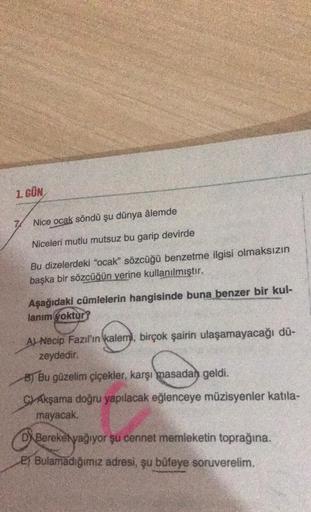 1. GÜN
74
Nice ocak söndü şu dünya âlemde
Niceleri mutlu mutsuz bu garip devirde
Bu dizelerdeki "ocak" sözcüğü benzetme ilgisi olmaksızın
başka bir sözcüğün yerine kullanılmıştır.
Aşağıdaki cümlelerin hangisinde buna benzer bir kul-
lanım yoktur?
A) Necip