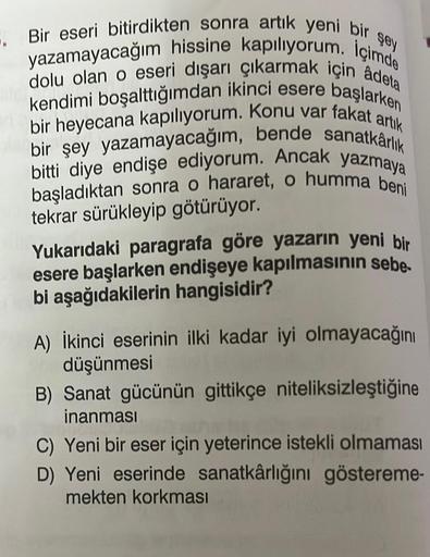 şey
5. Bir eseri bitirdikten sonra artık yeni bir
yazamayacağım hissine kapılıyorum. İçimde
dolu olan o eseri dışarı çıkarmak için âdeta
kendimi boşalttığımdan ikinci esere başlarken
bir heyecana kapılıyorum. Konu var fakat artık
bir şey yazamayacağım, ben