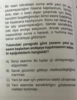 şey
5. Bir eseri bitirdikten sonra artık yeni bir
yazamayacağım hissine kapılıyorum. İçimde
dolu olan o eseri dışarı çıkarmak için âdeta
kendimi boşalttığımdan ikinci esere başlarken
bir heyecana kapılıyorum. Konu var fakat artık
bir şey yazamayacağım, bende sanatkârlık
bitti diye endişe ediyorum. Ancak yazmaya
başladıktan sonra o hararet, o humma beni
tekrar sürükleyip götürüyor.
Yukarıdaki paragrafa göre yazarın yeni bir
esere başlarken endişeye kapılmasının sebe.
bi aşağıdakilerin hangisidir?
A) İkinci eserinin ilki kadar iyi olmayacağını
düşünmesi
B) Sanat gücünün gittikçe niteliksizleştiğine
inanması
C) Yeni bir eser için yeterince istekli olmaması
D) Yeni eserinde sanatkârlığını göstereme-
mekten korkması