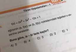 5.
ay no anu
Türev Uygulamaları - 1 AYT-YTO1/A SERİSİ
f(x) = 2x³ + 3x²-12x+1
eğrisinin (a, f(a)) ve (b, f(b)) noktalarındaki teğetleri x ek-
senine paraleldir.
C) 3 D) 2 E) 1
Buna göre, la - bl farkı kaçtır?
A) 5
B) 4