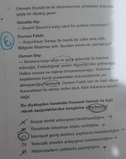 Osmanlı Devleti'nin ilk dönemlerinde yöneticiler arasında
şöyle bir diyalog geçer:
Gündüz Alp:
Beyim! Bizans'a karşı nasıl bir politika izlemeliyiz?
Dursun Fakih:
- Koyunhisar Savaşı ile büyük bir zafer elde ettik.
Bölgede itibarımız arttı. Bundan sonra ne yapmalıyız?
Osman Bey:
-Bizans'a karşı cihat ve gaza geleneği ile hareket
edeceğiz. Fethettiğimiz yerleri bayındır hale getireceğiz.
Halkın canına ve malına dokunmayacağız. Türkmen
beyliklerinin kendi aralarındaki mücadelelerde yer
almayacağız kardaşım. Dursun Fakih sen de kadı olarak
Karacahisar'da adıma hutbe okut, fakir-fukaraya sadaka
dağıt.
Bu diyalogdan hareketle Osmanlı Devleti ile ilgili
olarak aşağıdakilerden hangisine ulaşılamaz?
AT Sosyal devlet anlayışının benimsendiğine →
BT Yönetimde istişareye önem verildiğine +
C) Islamiyeti geniş alanlara yaymanın hedeflendiğine
D) Teokratik yönetim anlayışının benimsendiğine
Hükümdarların yetkilerini paylaştığına
+