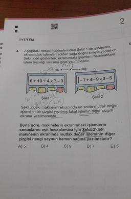 a
TYT/TEM
4.
Aşağıdaki hesap makinelerinden Şekil 1'de gösterilen,
ekranındaki işlemleri soldan sağa doğru sırayla yaparken
Şekil 2'de gösterilen, ekranındaki işlemleri matematiksel
işlem önceliği sırasına göre yapmaktadır.
the
6
OXO
MET
6+10 4x7-3
Şekil
Ch
sol
28
sağ
|-7+4-9x3-5
22-
Şekil 2
25x1
40
3,55
Şekil 2'deki makinenin ekranında en solda mutlak değer
işleminin bir çizgisi yazılmış fakat işlemin diğer çizgisi
ekrana yazılmamıştır.
Buna göre, makinelerin ekranındaki işlemlerin
sonuçlarını eşit hesaplaması için Şekil 2'deki
makinenin ekranında mutlak değer işleminin diğer
çizgisi hangi sayının hemen sağına yazılmalıdır?
A) 5
B) 4
C) 9
D) 7
E) 3
2
6