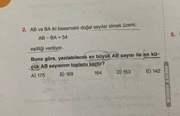 2. AB ve BA iki basamaklı doğal sayılar olmak üzere,
AB-BA = 54
eşitliği veriliyor.
Buna göre, yazılabilecek en büyük AB sayısı ile en kü-
çük AB sayısının toplamı kaçtır?
A) 175
B) 169
164
D) 153
E) 142
MERT HOCA
5.