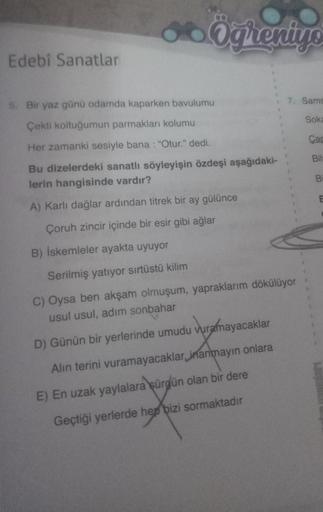 Edebî Sanatlar
5. Bir yaz günü odamda kaparken bavulumu
Çekti koltuğumun parmakları kolumu
Her zamanki sesiyle bana : "Otur." dedi.
Bu dizelerdeki sanatlı söyleyişin özdeşi aşağıdaki-
lerin hangisinde vardır?
A) Karlı dağlar ardından titrek bir ay gülünce
