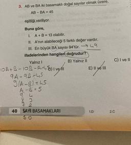 3. AB ve BA iki basamaklı doğal sayılar olmak üzere,
AB-BA = 45
eşitliği veriliyor.
Buna göre,
I. A + B = 13 olabilir.
II. A'nın alabileceği 5 farklı değer vardır.
III. En büyük BA sayısı 94'tür.49
ifadelerinden hangileri doğrudur?
Yalnız I
B) Yalnız II
10A+B-10B-A-4) vell
9A-9B=45
9/A-B)=45
A-B=5
9 4
83
40 SAYI BASAMAKLARI
50
E) II ve III
1.D
C) I ve II
2.C