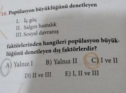 10. Popülasyon büyüklüğünü denetleyen
I. İç göç
II. Salgın hastalık
III. Sosyal davranış
faktörlerinden hangileri popülasyon büyük-
lüğünü denetleyen dış faktörlerdir?
A
A) Yalnız I B) Yalnız II
C) I ve II
D) II ve III E) I, II ve III