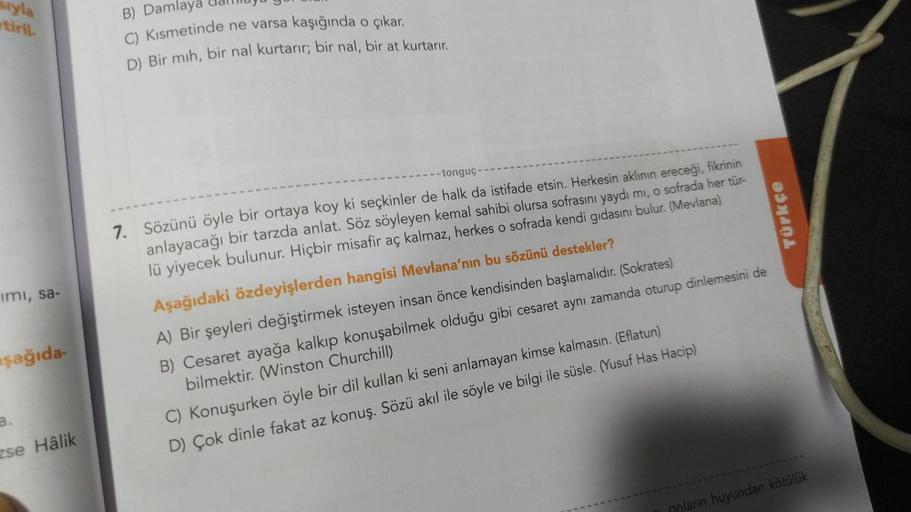 sıyla
tiril
imi, sa-
şağıda-
a.
zse Hâlik
B) Damlaya
C) Kısmetinde ne varsa kaşığında o çıkar.
D) Bir mih, bir nal kurtarır; bir nal, bir at kurtarır.
-tonguç-
7. Sözünü öyle bir ortaya koy ki seçkinler de halk da istifade etsin. Herkesin aklının ereceği,