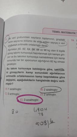 17. Bir veri grubundaki sayıların toplamının, gruptaki
terim sayısına bölümü ile elde edilen sayıya o veri
grubunun aritmetik ortalaması denir
Ağırlıkları 80, 82, 84, 86, 88 ve 90 kg olan 6 kişilik
güreş takımı turnuvaya hazırlanmak için kampa giri-
yor ve bu takımın turnuvaya katılabilmesi için kamp
sonunda her bir sporcunun ağırlığının 82 kg olması
gerekiyor.
Bu takım turnuvaya katıldığına göre, takımda-
ki güreşçilerin kamp sonundaki ağırlıklarının
aritmetik ortalamasının kamp başındakine göre
değişimi, aşağıdakilerin hangisinde doğru veril-
miştir?
A) 1 azalmıştır.
C) 3 artmıştır.
TEMEL MATEMATIK 1
80
E) 3 azalmıştır.
B) 2 azalmıştır.
D) 2 artmıştır.
48014
78
50816
A
Y
A
Y
1
N
19. B
