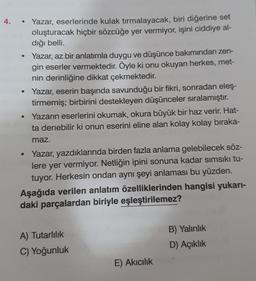 4.
• Yazar, eserlerinde kulak tırmalayacak, biri diğerine set
oluşturacak hiçbir sözcüğe yer vermiyor, işini ciddiye al-
dığı belli.
• Yazar, az bir anlatımla duygu ve düşünce bakımından zen-
gin eserler vermektedir. Öyle ki onu okuyan herkes, met-
nin derinliğine dikkat çekmektedir.
Yazar, eserin başında savunduğu bir fikri, sonradan eleş-
tirmemiş; birbirini destekleyen düşünceler sıralamıştır.
Yazarın eserlerini okumak, okura büyük bir haz verir. Hat-
ta denebilir ki onun eserini eline alan kolay kolay bıraka-
maz.
• Yazar, yazdıklarında birden fazla anlama gelebilecek söz-
lere yer vermiyor. Netliğin ipini sonuna kadar sımsıkı tu-
tuyor. Herkesin ondan aynı şeyi anlaması bu yüzden.
Aşağıda verilen anlatım özelliklerinden hangisi yukarı-
daki parçalardan biriyle eşleştirilemez?
A) Tutarlılık
C) Yoğunluk
E) Akıcılık
B) Yalınlık
D) Açıklık