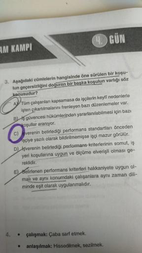 AM KAMPI
3. Aşağıdaki cümlelerin hangisinde öne sürülen bir koşu-
lun geçersizliğini doğuran bir başka koşulun varlığı söz
konusudur?
GÜN
ATüm çalışanları kapsamasa da işçilerin keyfi nedenlerle
işten çıkartılmalarını frenleyen bazı düzenlemeler var.
B) iş