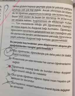 7
3
Herkes gözlerini kapayıp geçmişte şöyle bir yolculuk yaptığında
unuttuğu pek çok kişi olabilir. Ancak zihnimizin bir köşesin.
de, bir öğretmen yaşamımıza bıraktığı izle bizlere bakıverir.
Bazen etkili sözleri ile bazen bir davranışı ile anılarımızda
yer etmekle kalmaz, bugünümüzü de etkilemiştir mutlaka.
Tüm mesleklerde olduğu gibi öğretmenlik mesleğinin
de birinci koşulu bu duygusal bağı kurmaktır. Öğretmenin,
öğrencisinin becerilerini geliştirebilmesi için mesleğinin yeter-
lilik alanlarında kendini yenilemesinin yanında öğrencileriyle
çeşitli yollardan duygusal bağı kurması gerekmektedir.
.
Bu parçada boş bırakılan yere düşüncenin akışına göre
aşağıdakilerden hangisi getirilmelidir?
A Bazı öğretmenler, öğrencileriyle çok daha yakın bir dostluk
ilişkisi kurabiliyor
B) Anılarımızda yer eden kimseler her zaman öğretmenlerimiz
değildir
Öğretmenlik mesleği belki de bundan dolayı duygusal
bağın önemli olduğu bir meslektir
Okul içinde öğretmen-öğrenci ilişkisi insan hayatını çok
etkileyen bir durumdur
Okul hayatımız, sosyal hayatımızı önemli ölçüde değiştiren
bir dönemdir