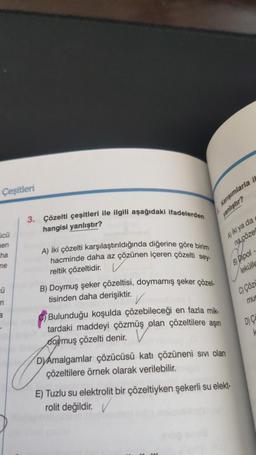 Çeşitleri
cũ
en
ha
ne
Ü
n
3
-
3. Çözelti çeşitleri ile ilgili aşağıdaki ifadelerden
hangisi yanlıştır?
A) İki çözelti karşılaştırıldığında diğerine göre birim
hacminde daha az çözünen içeren çözelti sey-
reltik çözeltidir.
B) Doymuş şeker çözeltisi, doymamış şeker çözel-
tisinden daha derişiktir.
Karışımlarla i
yanlıştır?
Bulunduğu koşulda çözebileceği en fazla mik-
tardaki maddeyi çözmüş olan çözeltilere aşını
doymuş çözelti denir.
A) iki ya da
na çözel
DYAmalgamlar çözücüsü katı çözüneni sıvı olan
çözeltilere örnek olarak verilebilir.
B) Dipol-
lekülle
E) Tuzlu su elektrolit bir çözeltiyken şekerli su elekt-
rolit değildir.
C) Çözü
mun
D) C
k