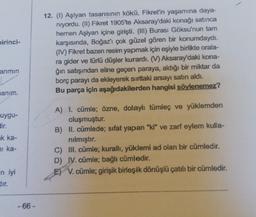 birinci-
arımın
anim.
uygu-
dir.
k ka-
ni ka-
n iyi
dir.
-66-
12. (1) Aşiyan tasarısının kökü, Fikret'in yaşamına daya-
niyordu. (II) Fikret 1905'te Aksaray'daki konağı satınca
hemen Aşiyan içine girişti. (III) Burası Göksu'nun tam
karşısında, Boğaz'ı çok güzel gören bir konumdaydı.
(IV) Fikret bazen resim yapmak için eşiyle birlikte orala-
ra gider ve türlü düşler kurardı. (V) Aksaray'daki kona-
ğın satışından eline geçen paraya, aldığı bir miktar da
borç parayı da ekleyerek sırttaki arsayı satın aldı.
Bu parça için aşağıdakilerden hangisi söylenemez?
A) 1. cümle; özne, dolaylı tümleç ve yüklemden
oluşmuştur.
B) II. cümlede; sifat yapan "ki" ve zarf eylem kulla-
nılmıştır.
C) III. cümle; kurallı, yüklemi ad olan bir cümledir.
D) IV. cümle; bağlı cümledir.
E) V. cümle; girişik birleşik dönüşlü çatılı bir cümledir.