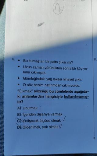 6.
3
Bu kumaştan bir palto çıkar mı?
●
• Uzun zaman yürüdükten sonra bir köy yo-
luna çıkmıştık.
• Gömleğindeki yağ lekesi nihayet çıktı.
O söz benim hatırımdan çıkmıyordu.
"Çıkmak" sözcüğü bu cümlelerde aşağıda-
ki anlamlardan hangisiyle kullanılmamış-
tı