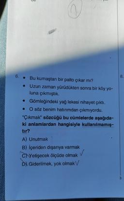 6.
3
Bu kumaştan bir palto çıkar mı?
●
• Uzun zaman yürüdükten sonra bir köy yo-
luna çıkmıştık.
• Gömleğindeki yağ lekesi nihayet çıktı.
O söz benim hatırımdan çıkmıyordu.
"Çıkmak" sözcüğü bu cümlelerde aşağıda-
ki anlamlardan hangisiyle kullanılmamış-
tır?
A) Unutmak
B) İçeriden dışarıya varmak
✓
C)Yetişecek ölçüde olmak
D) Giderilmek, yok olmak V
8.
3