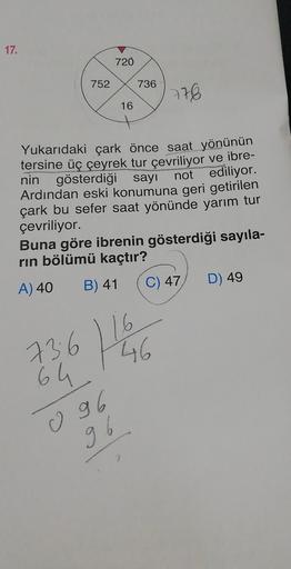 17.
752
720
16
736
778
Yukarıdaki çark önce saat yönünün
tersine üç çeyrek tur çevriliyor ve ibre-
nin gösterdiği sayı not ediliyor.
Ardından eski konumuna geri getirilen
çark bu sefer saat yönünde yarım tur
çevriliyor.
Buna göre ibrenin gösterdiği sayıla-