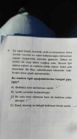 9. Ey oğul! Güçlü, kuvvetli, akıllı ve kelamlısın. Ama
bunları nerede ve nasıl kullanacağını bilmezsen
sabah rüzgârında savrulur gidersin. Öfken ve
nefsin bir olup aklını mağlup eder. Bunun için
daima sabırlı ve iradene sahip olasın. Sabir çok
önemlidir. Bir Bey, sabretmesini bilmelidir. Vak-
tinden önce çiçek açmamalıdır.
Bu metinle ilgili aşağıdakilerden hangisi yan-
liştır?
A) Belirtisiz isim tamlaması vardır.
B) İyelik zamirleri kullanılmıştır.
Bir isim hem niteleme hem de belirtme sıfatı
almıştır.
D) Basit, türemiş ve birleşik kelimeye ömek vardır.