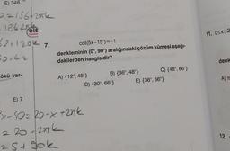 E) 348
0=156+2ak
-1862
32 +120k 7.
50,62
ökü var-
eis
Yayınları
cot(5x-15°)=-1
denkleminin (0°, 90°) aralığındaki çözüm kümesi aşağı-
dakilerden hangisidir?
A) {12°, 48°}
E) 7
³x-10= 20-x +20k
220+27k
25+ 90k
B) {36°, 48°}
D) {30°, 66°}
C) {48°, 66°}
E) {36°, 66°}
11. 0<x<2
denk
A) T
12.