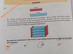 9.
MATEMATİK
A) 4
200 dm
BY 5
240 dm
Bir mobilya imalathanesinde yukarıda renk ve uzunlukları verilen suntalar kullanılarak ayakka-
bılık yapılacaktır. Kalınlıkları eş olan bu suntaların kırmızı olanından 10√5 dm, mavi olanından
4-5 dm uzunluğunda eş parçalar kesilip, bu eş parçalardan 4 tane mavi ve 2 tane kırmızı sunta aşağıdaki
şekilde gösterildiği gibi montelenip bir ayakkabılık tamamlanıyor.
Buna göre bu imalathanede verilen kırmızı ve mavi suntalar kullanılarak en fazla kaç tane ayakka-
bılık yapılabilir?
20
Go
6
DY 7