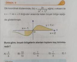 ÖRNEK: 9
Dik koordinat düzleminde, f(x) =
=L
2x
eğrisi, x ekseni ile
(x² + 1)²
x = -1 ve x = 2 doğruları arasında kalan boyalı bölge aşağı-
da gösterilmiştir.
03132
A)
Cóxim
X=-1
Buna göre, boyalı bölgelerin alanları toplamı kaç birimka-
redir?
13
B).
10
y = f(x)
c) 1
x=2
D
D) 12/12
E) 1