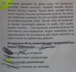 7. Sonbahar güneşinin ilk ışıkları karşı, kel tepelerden
göründü. Hemen ardından, hastalıklı bacalar öksüre
öksüre tütmeye başladı. Toprak damlı, güneşe dönük
evlerin kapıları birazdan gıcırdayarak açılacak. Az sonra
köy bütünüyle uyanacak. En son çocuklar ayaklanacak
ve anneleri arayacak onları. Toprak yolun alt tarafında-
ki meralar hayvanlarla dolacak; iki ayaklı, dört ayaklı,
kanatlı, kanatsız... Tüm hayvanlar arasında amansız bir
rızık kapma yarışı başlayacak. Bugün yaşananlar yarın
yaşanacakların bir provasıymış gibi hayat seyircisiz ve
eleştirmensiz bir şekilde akıp gidecek.
Bu parçanın dil ve anlatımıyla ilgili aşağıdakilerden
hangisi söylenemez?
nlatım açık ve anlaşılırdır.
B Kişileştirmeden yararlanılmıştır.
SÖrneklerden yararlanılmıştır.
D) Mécazlı söyleyişe yer verilmiştir.