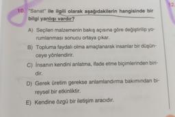 10. "Sanat" ile ilgili olarak aşağıdakilerin hangisinde bir
bilgi yanlışı vardır?
A) Seçilen malzemenin bakış açısına göre değiştirilip yo-
rumlanması sonucu ortaya çıkar.
B) Topluma faydalı olma amaçlanarak insanlar bir düşün-
ceye yönlendirir.
C) İnsanın kendini anlatma, ifade etme biçimlerinden biri-
dir.
D) Gerek üretim gerekse anlamlandırma bakımından bi-
reysel bir etkinliktir.
E) Kendine özgü bir iletişim aracıdır.
12