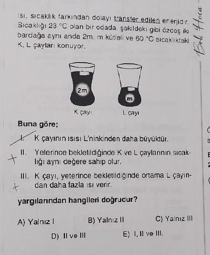 Isı, sıcaklık farkından dolayı transfer edilen enerjidir.
Sıcaklığı 23 °C olan bir odada, şekildeki gibi özdeş iki
bardağa aynı anda 2m, m kütleli ve 60 °C sıcaklıktaki
K, L çayları konuyor.
Buna göre;
2m
t
K çayı
X
K çayının ısısı L'ninkinden daha büyüktü