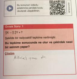 Bu konunun videolu
anlatımına yandaki kodu
okutarak ulaşabilirsin.
Örnek Soru 1
X-4:2Y+?
Şekilde bir radyoaktif tepkime verilmiştir.
Bu tepkime sonucunda ne olur ve çekirdek nasıl
bir salınım yapar?
Çözüm
Alfa (2) işimus.
61672161-8
olur.