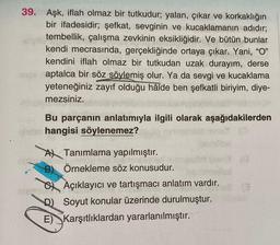 39. Aşk, iflah olmaz bir tutkudur; yalan, çıkar ve korkaklığın
bir ifadesidir; şefkat, sevginin ve kucaklamanın adıdır;
tembellik, çalışma zevkinin eksikliğidir. Ve bütün bunlar
kendi mecrasında, gerçekliğinde ortaya çıkar. Yani, "O"
kendini iflah olmaz bir tutkudan uzak durayım, derse
aptalca bir söz söylemiş olur. Ya da sevgi ve kucaklama
yeteneğiniz zayıf olduğu hâlde ben şefkatli biriyim, diye-
mezsiniz.
Bu parçanın anlatımıyla ilgili olarak aşağıdakilerden
ghrist hangisi söylenemez?
A Tanımlama yapılmıştır.
nighesin
B) Örnekleme söz konusudur.
ISETAçıklayıcı ve tartışmacı anlatım vardır.
D) Soyut konular üzerinde durulmuştur.
E) Karşıtlıklardan yararlanılmıştır.