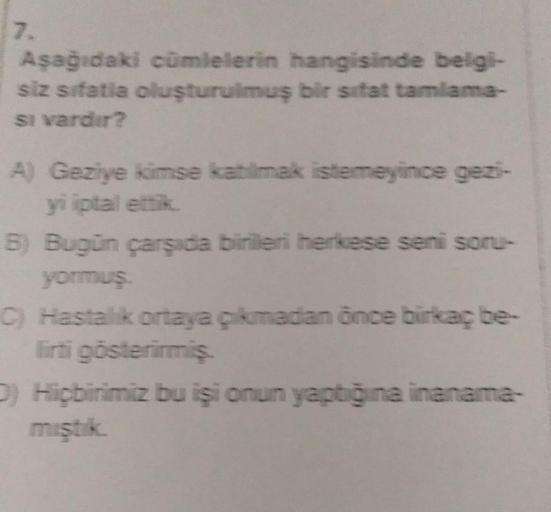 7.
Aşağıdaki cümlelerin hangisinde belgi-
siz sifatia oluşturulmuş bir sifat tamlama-
si vardır?
A) Geziye kimse katılmak istemeyince gezi-
yi iptal ettik.
B) Bugün çarşıda birileri herkese seni soru-
yormuş.
C) Hastalık ortaya çıkmadan önce birkaç be-
lir