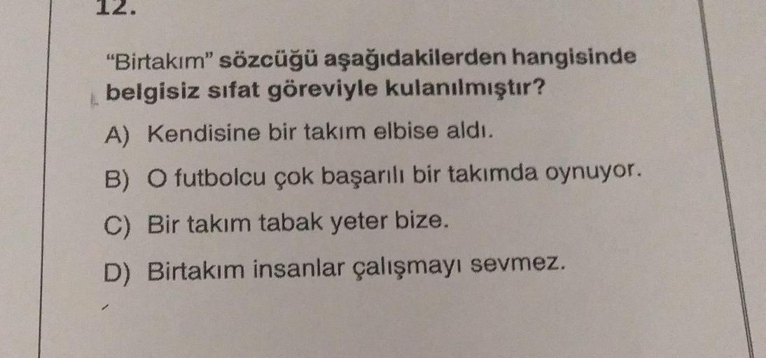 "Birtakım" sözcüğü aşağıdakilerden hangisinde
belgisiz sifat göreviyle kulanılmıştır?
A) Kendisine bir takım elbise aldı.
B) O futbolcu çok başarılı bir takımda oynuyor.
C) Bir takım tabak yeter bize.
D) Birtakım insanlar çalışmayı sevmez.