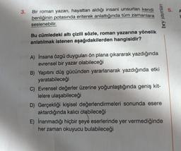 3.
Bir roman yazarı, hayattan aldığı insani unsurları kendi
benliğinin potasında eriterek anlattığında tüm zamanlara
seslenebilir.
Bu cümledeki altı çizili sözle, roman yazarına yönelik
anlatılmak istenen aşağıdakilerden hangisidir?
bry yayınları
A) İnsana özgü duyguları ön plana çıkararak yazdığında
evrensel bir yazar olabileceği
B) Yapıtını düş gücünden yararlanarak yazdığında etki
yaratabileceği
C) Evrensel değerler üzerine yoğunlaştığında geniş kit-
lelere ulaşabileceği
D) Gerçekliği kişisel değerlendirmeleri sonunda esere
aktardığında kalıcı olabileceği
E) İnanmadığı hiçbir şeye eserlerinde yer vermediğinde
her zaman okuyucu bulabileceği
5.