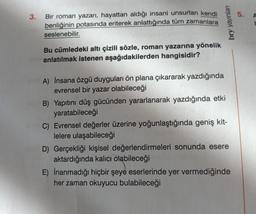 3.
Bir roman yazarı, hayattan aldığı insani unsurları kendi
benliğinin potasında eriterek anlattığında tüm zamanlara
seslenebilir.
Bu cümledeki altı çizili sözle, roman yazarına yönelik
anlatılmak istenen aşağıdakilerden hangisidir?
bry yayınları
A) İnsana özgü duyguları ön plana çıkararak yazdığında
evrensel bir yazar olabileceği
B) Yapıtını düş gücünden yararlanarak yazdığında etki
yaratabileceği
C) Evrensel değerler üzerine yoğunlaştığında geniş kit-
lelere ulaşabileceği
D) Gerçekliği kişisel değerlendirmeleri sonunda esere
aktardığında kalıcı olabileceği
E) İnanmadığı hiçbir şeye eserlerinde yer vermediğinde
her zaman okuyucu bulabileceği
5.