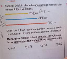 YAYINLARI
3. Aşağıda Dilek'in elinde bulunan üç farklı renkteki iple-
rin uzunlukları verilmiştir.
14
2
88
12√2 cm
√288
288 cm
√450 cm
√512 cm
Dilek bu iplerin ucundan parçalar keserek iplerin
uzunluklarını birbirine eşit hale getirmek istemektedir.
Buna göre Dilek'in iplerin ucundan kestiği parça-
ların uzunlukları toplamı en az kaç santimetredir?
A) 5√2
B) 6√2
C) 7√2
D) 8√2
5